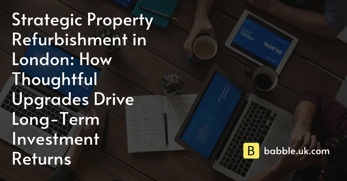 Strategic Property Refurbishment in London: How Thoughtful Upgrades Drive Long-Term Investment Returns